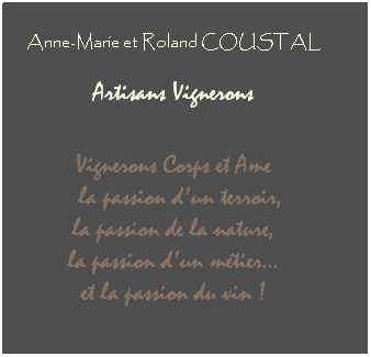 Zone de Texte: Anne-Marie et Roland COUSTAL
 
 Artisans Vignerons  
 
 
Vignerons Corps et Ame
  la passion d'un terroir, 
la passion de la nature, 
la passion d'un métier... 
et la passion du vin !
 
