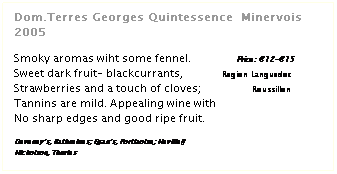Zone de Texte: Dom.Terres Georges Quintessence  Minervois 2005
 
Smoky aromas wiht some fennel.               Price: €12-€15
Sweet dark fruit- blackcurrants,             Region Languedoc
Strawberries and a touch of cloves;                 Roussillon
Tannins are mild. Appealing wine with
No sharp edges and good ripe fruit.
 
Deveney’s, Rathmines; Egan’s, Portlaoise; Neville§
Nicholson, Thurles
 
