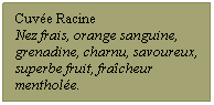 Zone de Texte: Cuvée Racine
Nez frais, orange sanguine, grenadine, charnu, savoureux, superbe fruit, fraîcheur mentholée.
 
