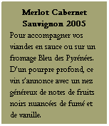 Zone de Texte: Merlot Cabernet Sauvignon 2005
Pour accompagner vos viandes en sauce ou sur un fromage Bleu des Pyrénées. D’un pourpre profond, ce vin s’annonce avec un nez généreux de notes de fruits noirs nuancées de fumé et de vanille.
Servir à 15-16 °C
 
